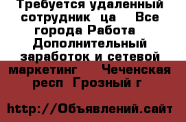 Требуется удаленный сотрудник (ца) - Все города Работа » Дополнительный заработок и сетевой маркетинг   . Чеченская респ.,Грозный г.